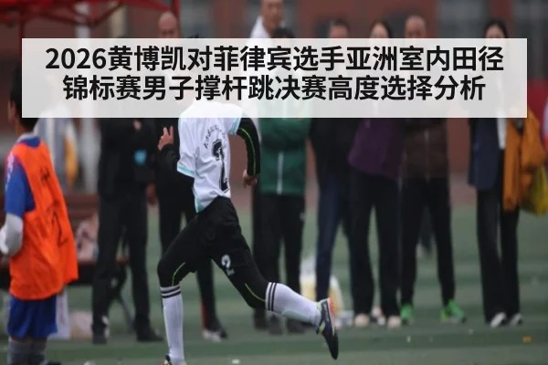 2026黄博凯对菲律宾选手亚洲室内田径锦标赛男子撑杆跳决赛高度选择分析